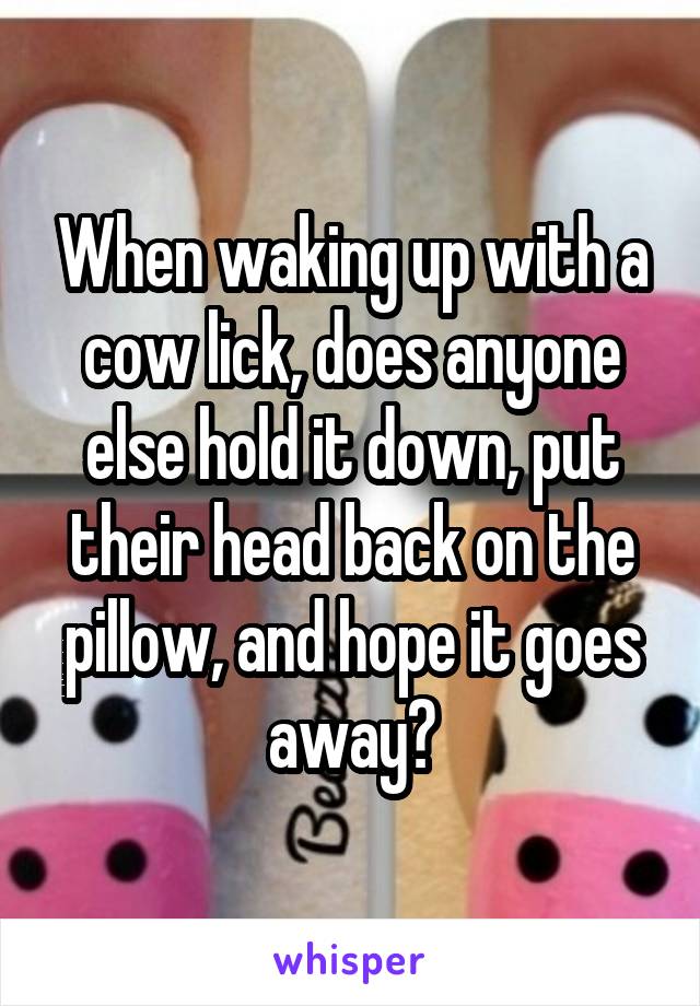 When waking up with a cow lick, does anyone else hold it down, put their head back on the pillow, and hope it goes away?