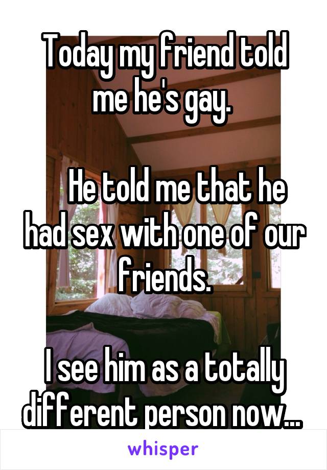 Today my friend told me he's gay. 

    He told me that he had sex with one of our friends.

I see him as a totally different person now... 