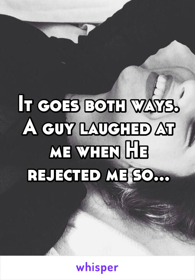 It goes both ways. A guy laughed at me when He rejected me so...