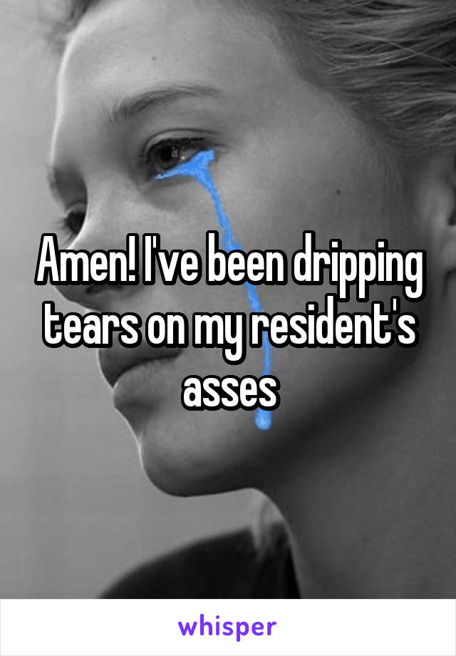 Amen! I've been dripping tears on my resident's asses