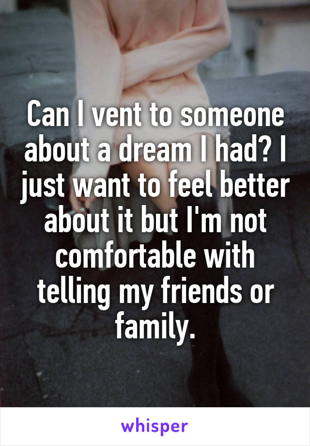Can I vent to someone about a dream I had? I just want to feel better about it but I'm not comfortable with telling my friends or family.