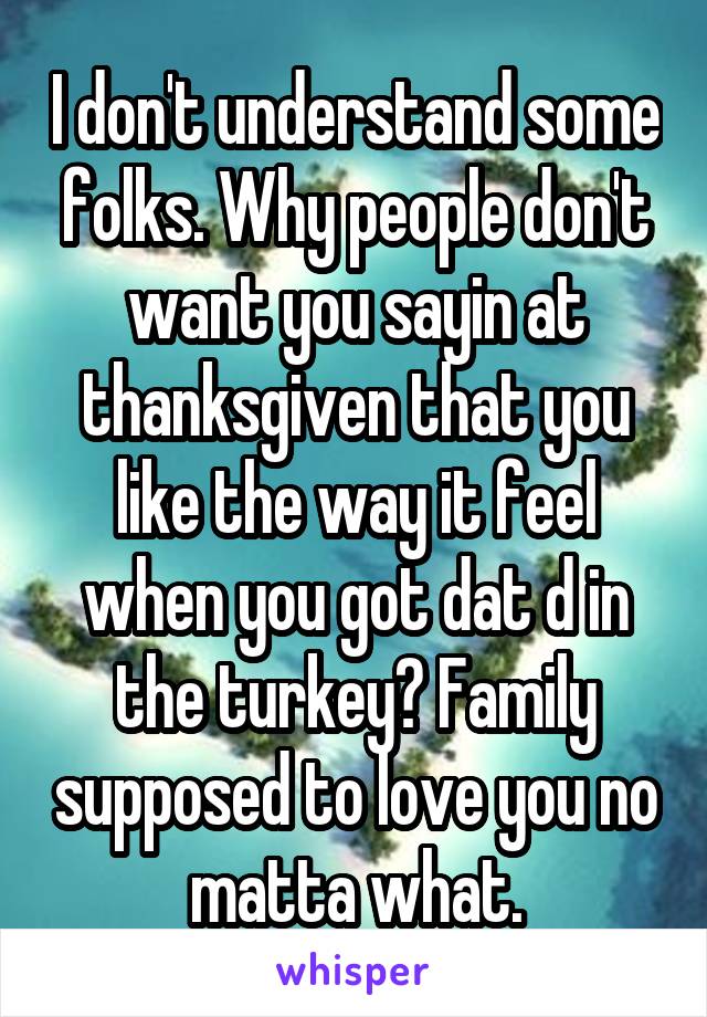 I don't understand some folks. Why people don't want you sayin at thanksgiven that you like the way it feel when you got dat d in the turkey? Family supposed to love you no matta what.