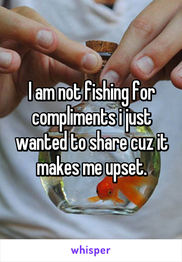 I am not fishing for compliments i just wanted to share cuz it makes me upset.