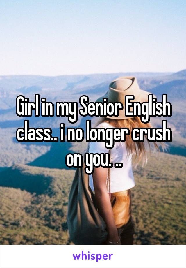 Girl in my Senior English class.. i no longer crush on you. ..