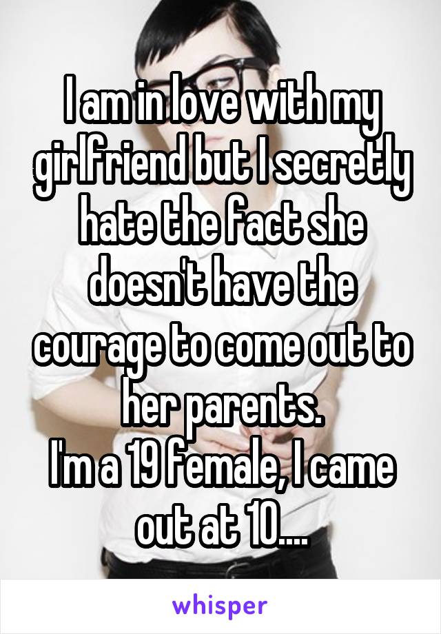 I am in love with my girlfriend but I secretly hate the fact she doesn't have the courage to come out to her parents.
I'm a 19 female, I came out at 10....