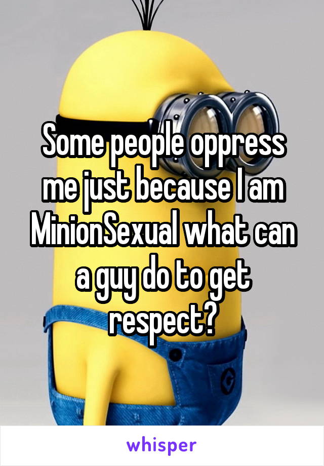 Some people oppress me just because I am MinionSexual what can a guy do to get respect?