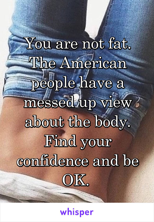 You are not fat. The American people have a messed up view about the body. Find your confidence and be OK. 