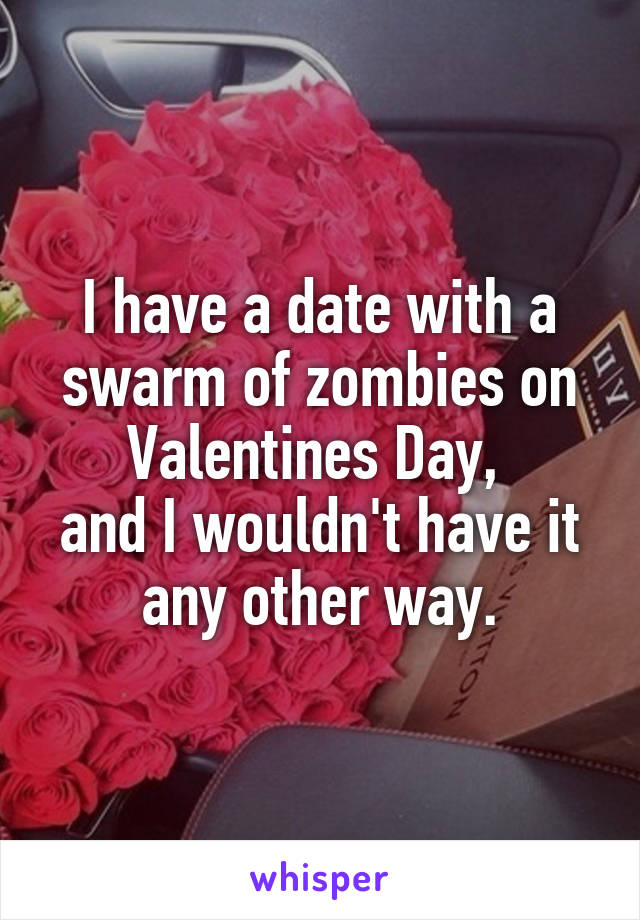 I have a date with a swarm of zombies on Valentines Day, 
and I wouldn't have it any other way.