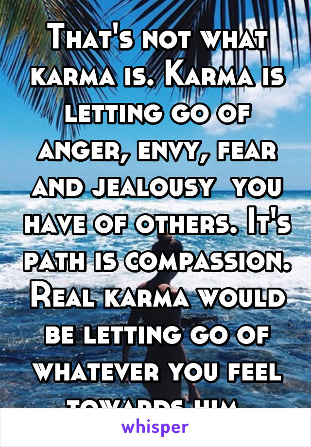 That's not what karma is. Karma is letting go of anger, envy, fear and jealousy  you have of others. It's path is compassion. Real karma would be letting go of whatever you feel towards him 