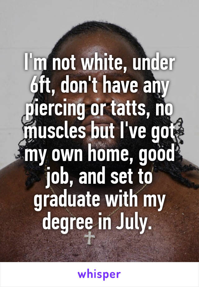 I'm not white, under 6ft, don't have any piercing or tatts, no muscles but I've got my own home, good job, and set to graduate with my degree in July. 