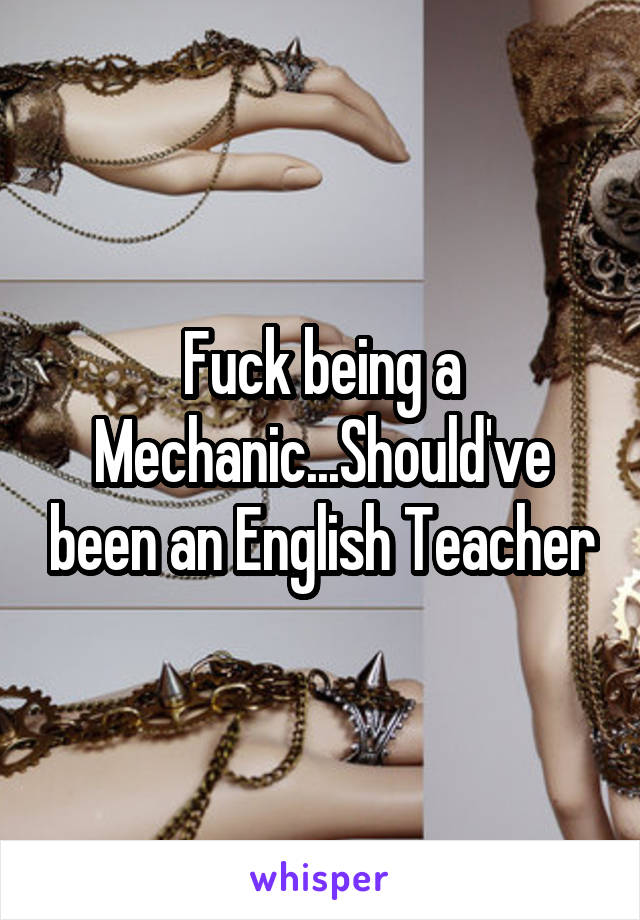 Fuck being a Mechanic...Should've been an English Teacher