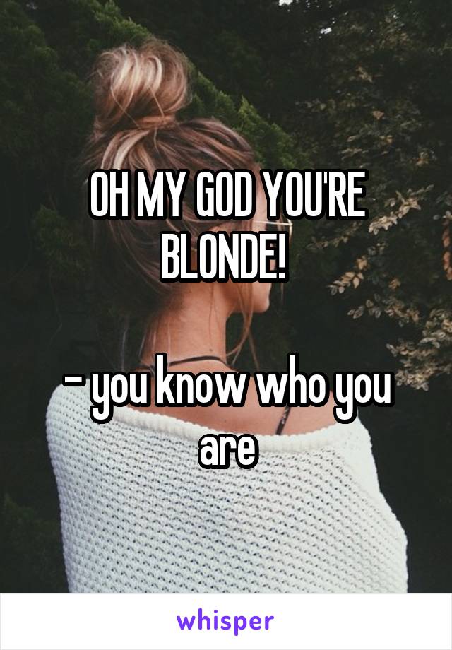 OH MY GOD YOU'RE BLONDE! 

- you know who you are