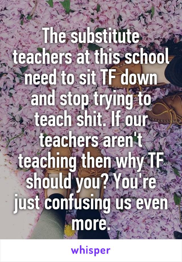 The substitute teachers at this school need to sit TF down and stop trying to teach shit. If our teachers aren't teaching then why TF should you? You're just confusing us even more.