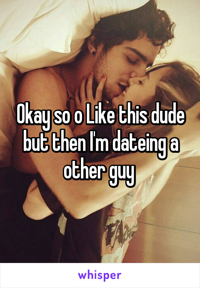 Okay so o Like this dude but then I'm dateing a other guy 