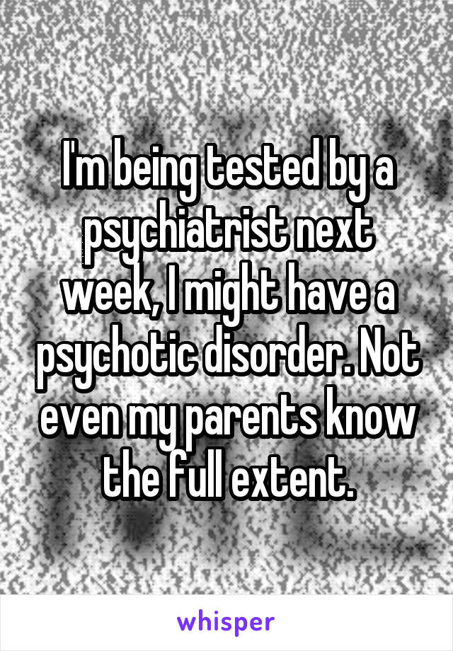 I'm being tested by a psychiatrist next week, I might have a psychotic disorder. Not even my parents know the full extent.