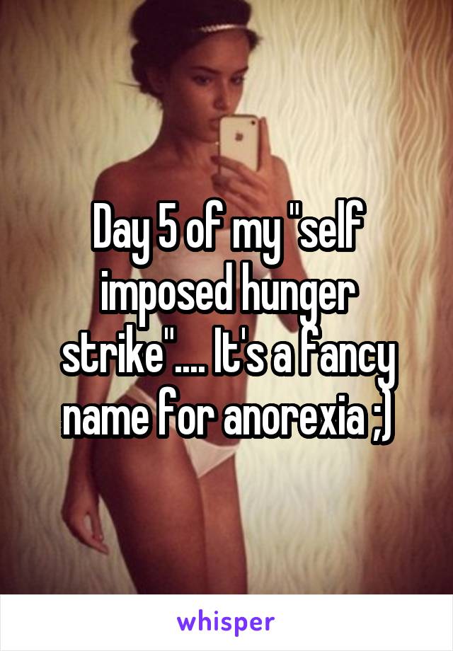 Day 5 of my "self imposed hunger strike".... It's a fancy name for anorexia ;)