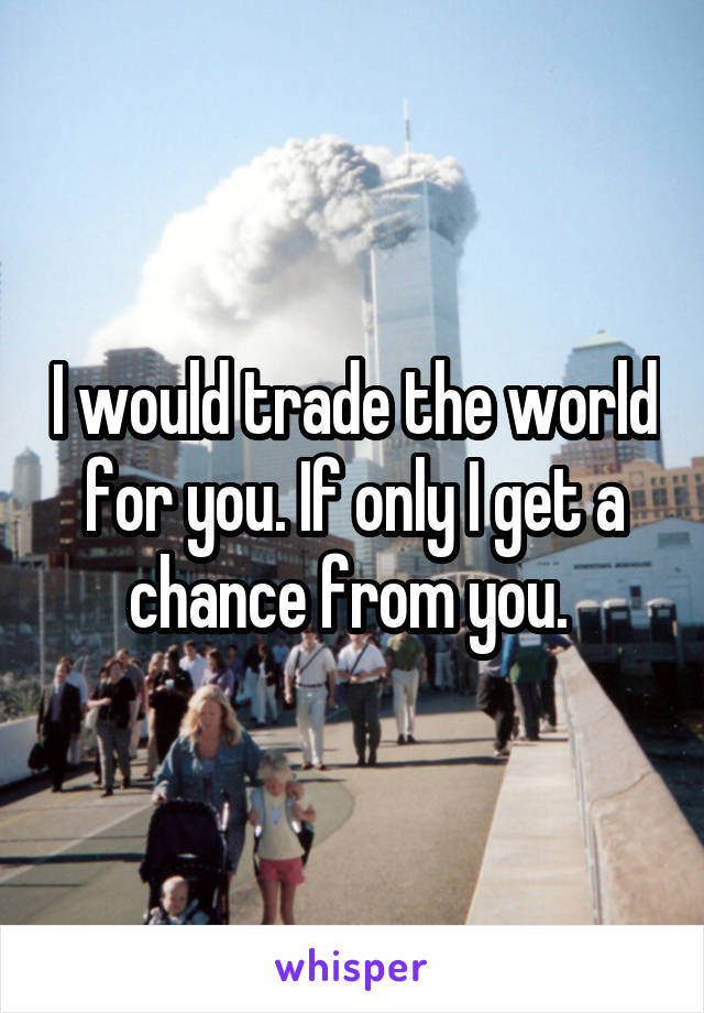 I would trade the world for you. If only I get a chance from you. 