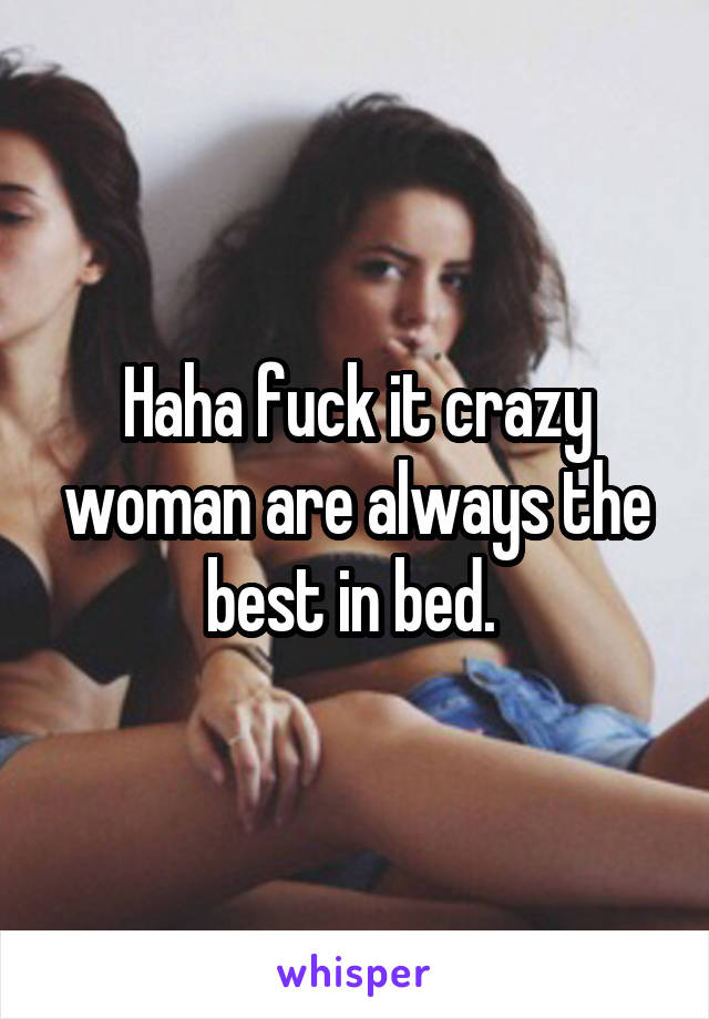 Haha fuck it crazy woman are always the best in bed. 