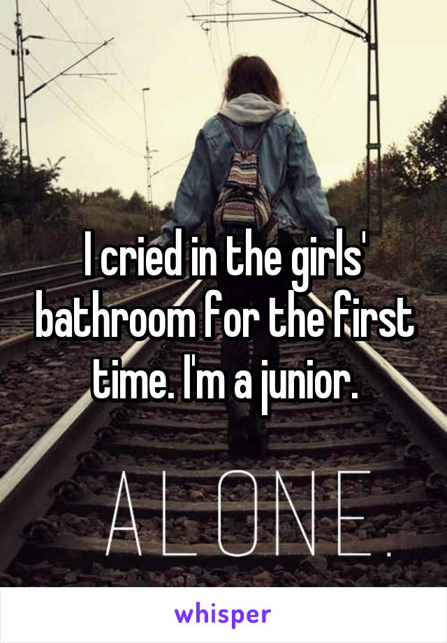 I cried in the girls' bathroom for the first time. I'm a junior.