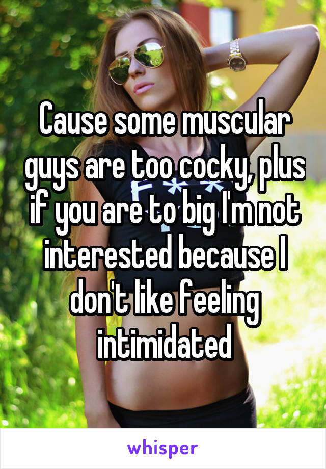 Cause some muscular guys are too cocky, plus if you are to big I'm not interested because I don't like feeling intimidated
