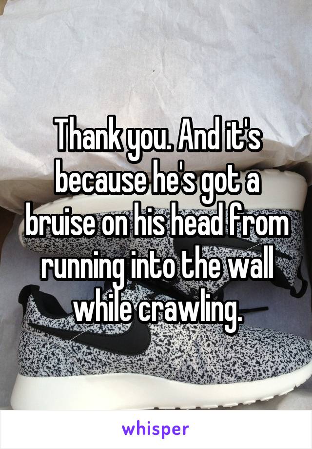 Thank you. And it's because he's got a bruise on his head from running into the wall while crawling.