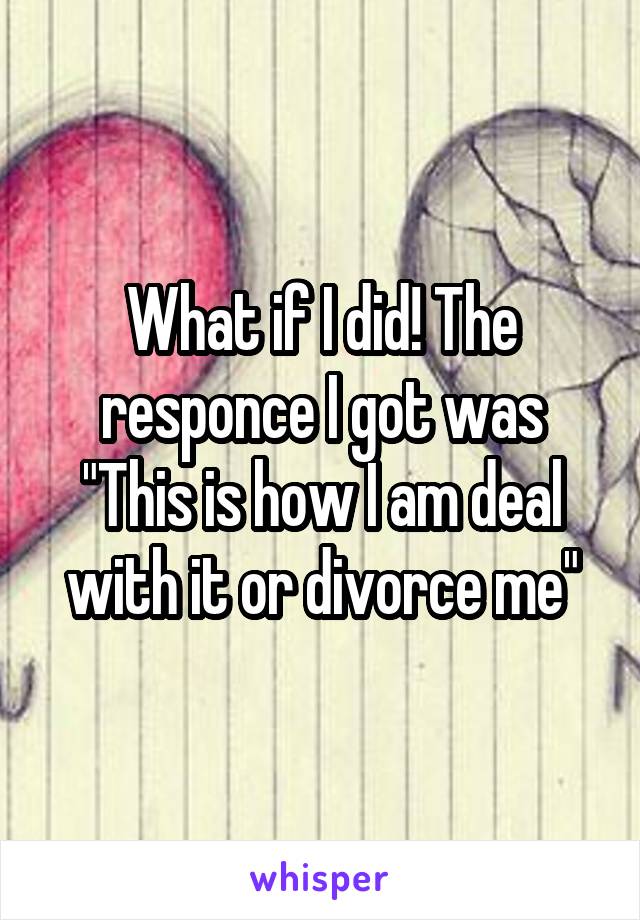 What if I did! The responce I got was "This is how I am deal with it or divorce me"
