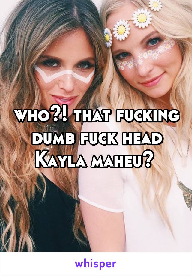 who?! that fucking dumb fuck head Kayla maheu? 