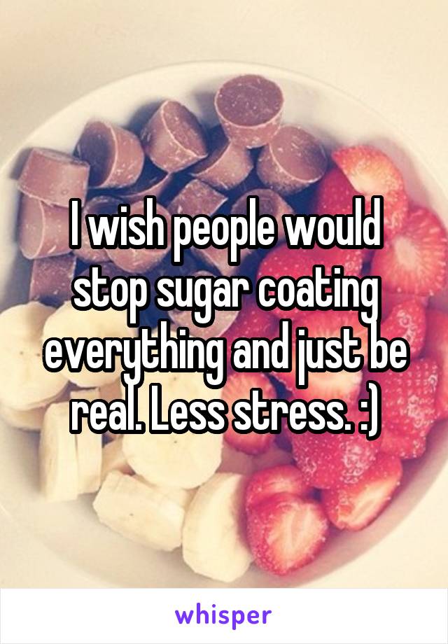 I wish people would stop sugar coating everything and just be real. Less stress. :)