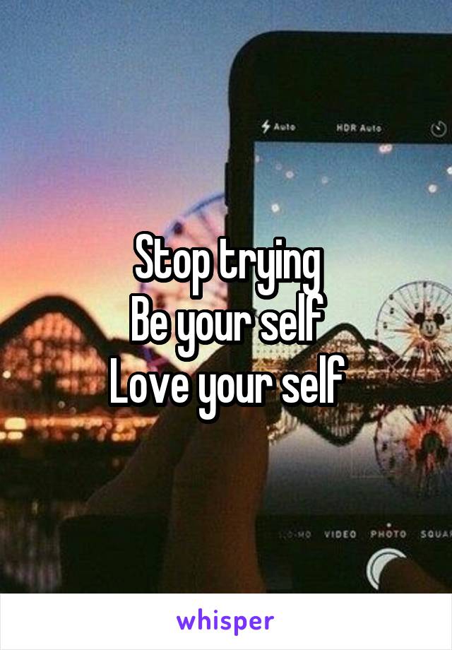 Stop trying
Be your self
Love your self