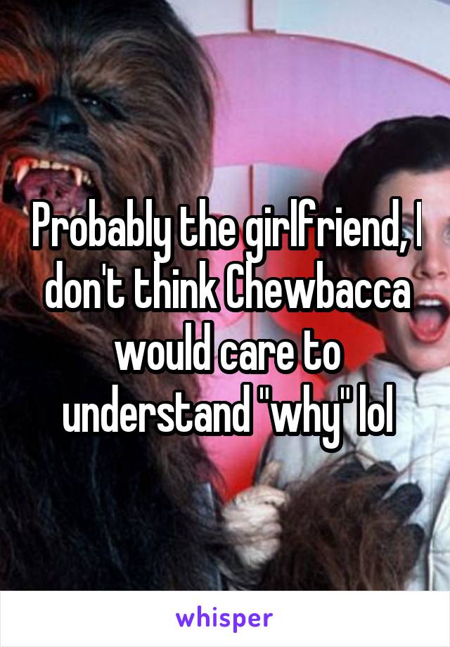 Probably the girlfriend, I don't think Chewbacca would care to understand "why" lol