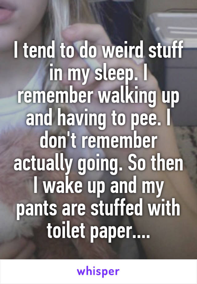 I tend to do weird stuff in my sleep. I remember walking up and having to pee. I don't remember actually going. So then I wake up and my pants are stuffed with toilet paper....