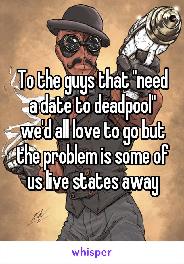 To the guys that "need a date to deadpool" we'd all love to go but the problem is some of us live states away