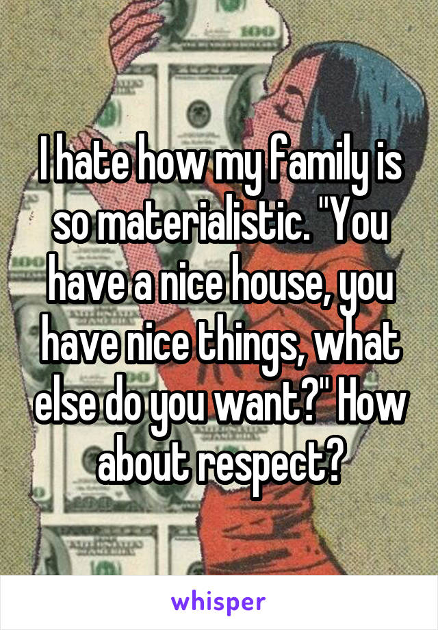 I hate how my family is so materialistic. "You have a nice house, you have nice things, what else do you want?" How about respect?