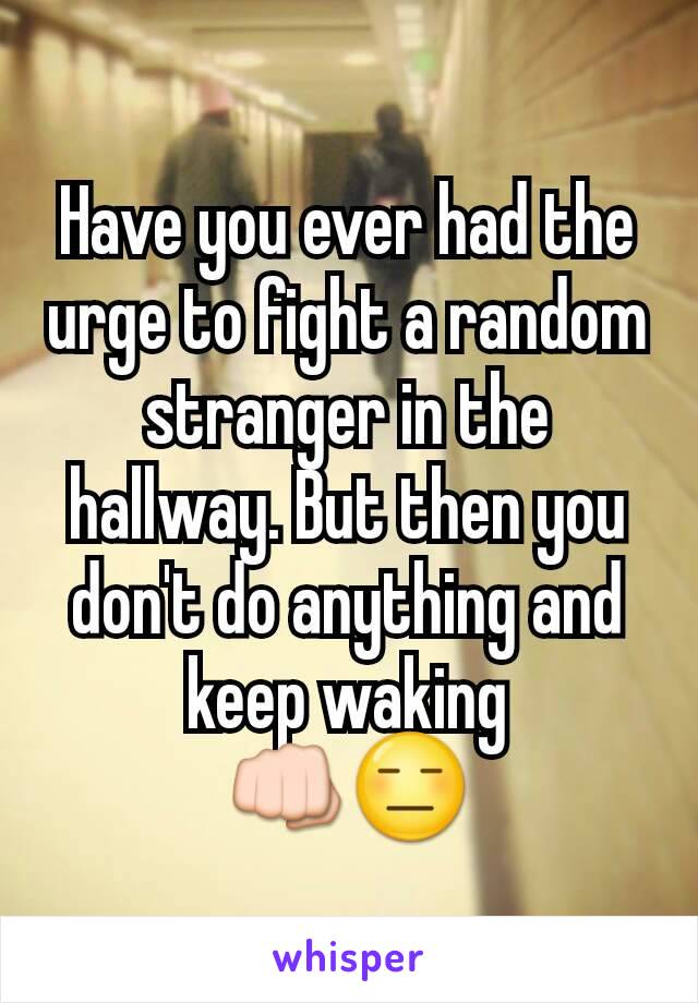 Have you ever had the urge to fight a random stranger in the hallway. But then you don't do anything and keep waking
👊😑