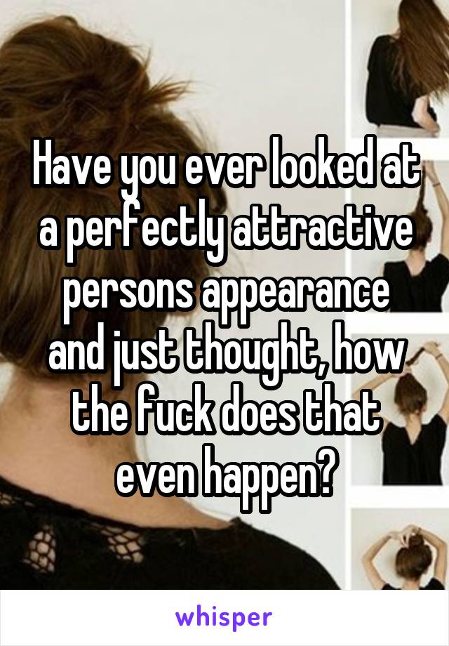Have you ever looked at a perfectly attractive persons appearance and just thought, how the fuck does that even happen?