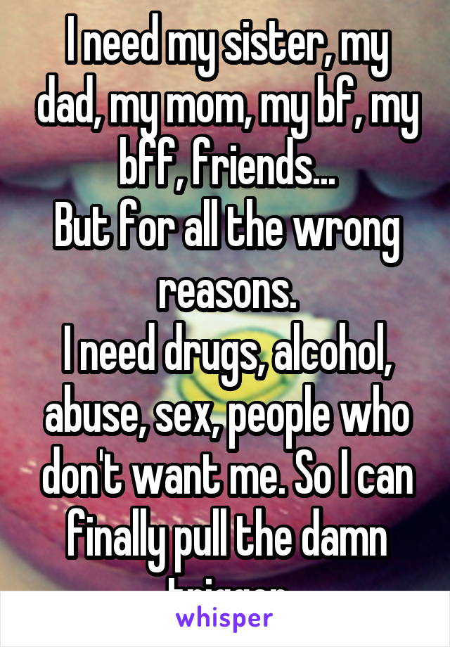 I need my sister, my dad, my mom, my bf, my bff, friends...
But for all the wrong reasons.
I need drugs, alcohol, abuse, sex, people who don't want me. So I can finally pull the damn trigger