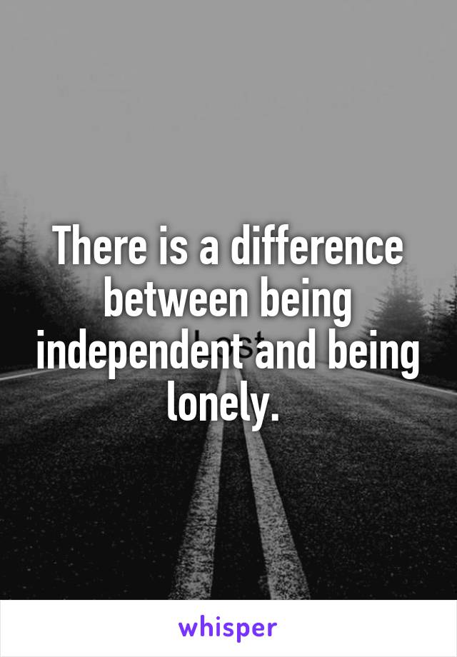 There is a difference between being independent and being lonely. 
