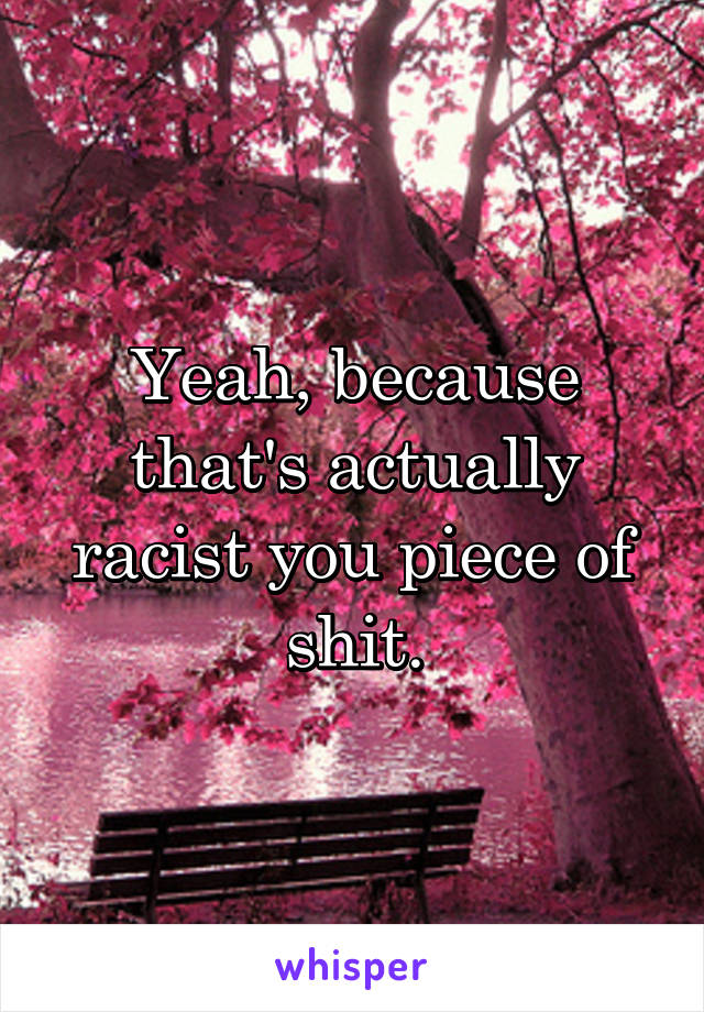 Yeah, because that's actually racist you piece of shit.