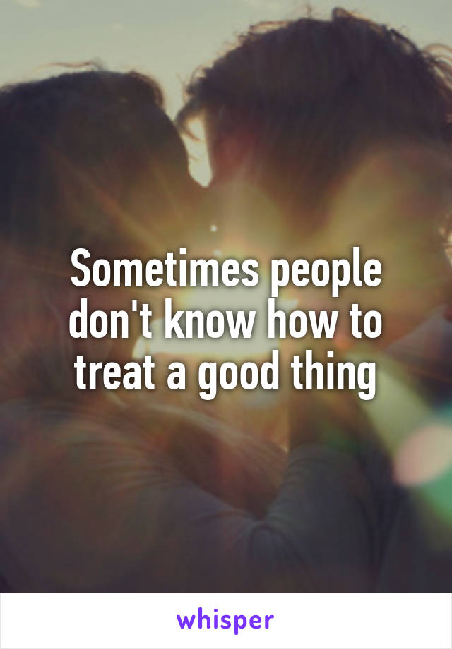 Sometimes people don't know how to treat a good thing