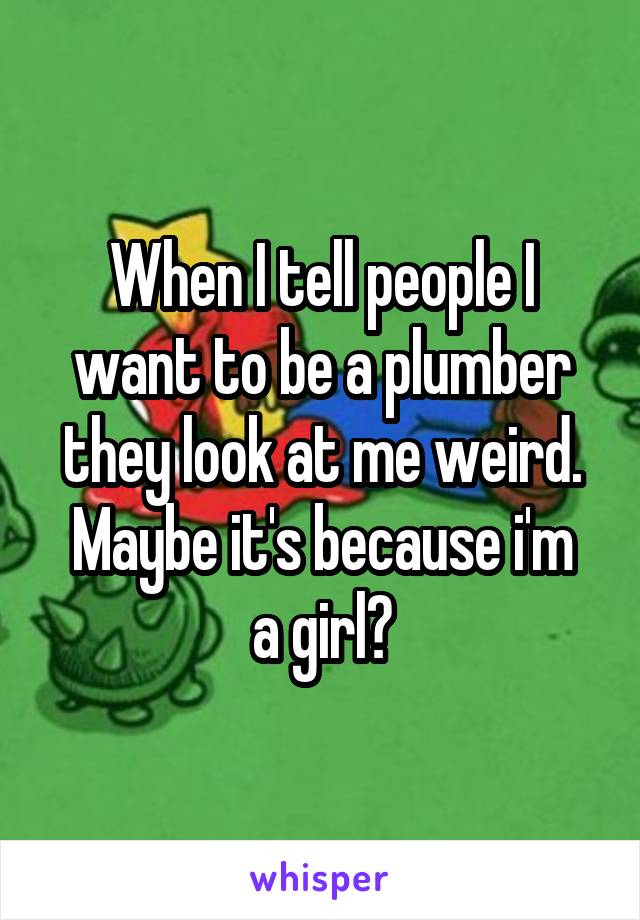 When I tell people I want to be a plumber they look at me weird.
Maybe it's because i'm a girl?