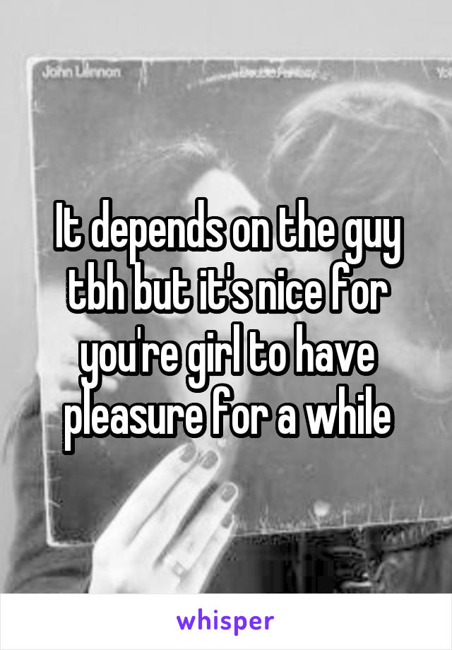 It depends on the guy tbh but it's nice for you're girl to have pleasure for a while