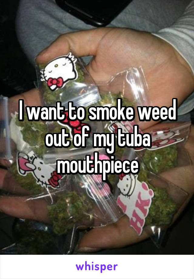 I want to smoke weed out of my tuba mouthpiece