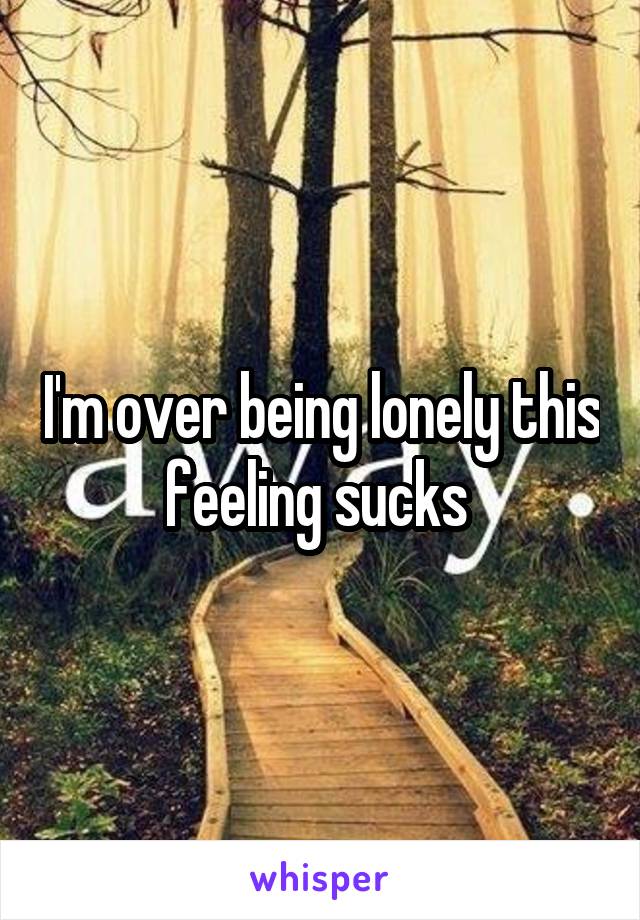 I'm over being lonely this feeling sucks 