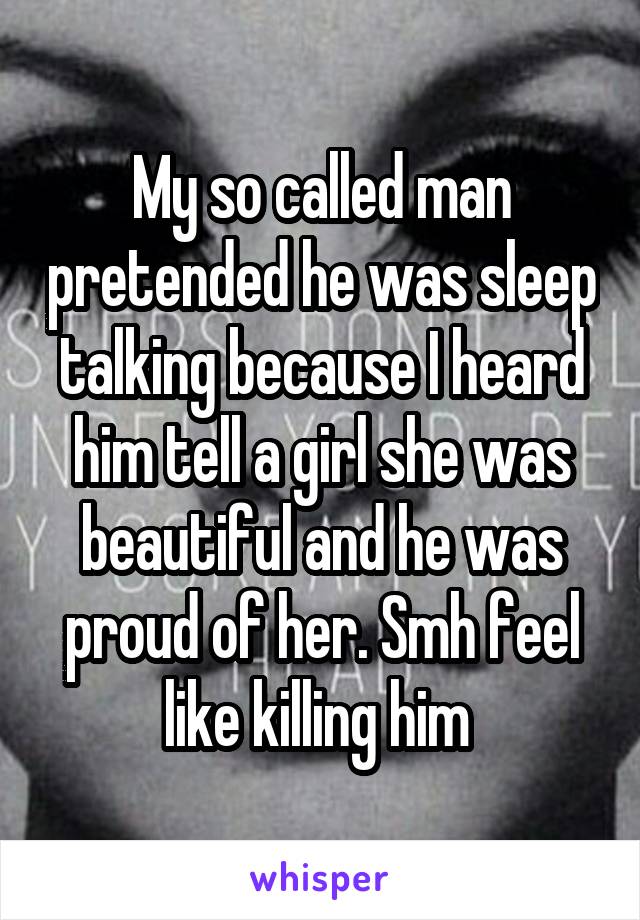 My so called man pretended he was sleep talking because I heard him tell a girl she was beautiful and he was proud of her. Smh feel like killing him 