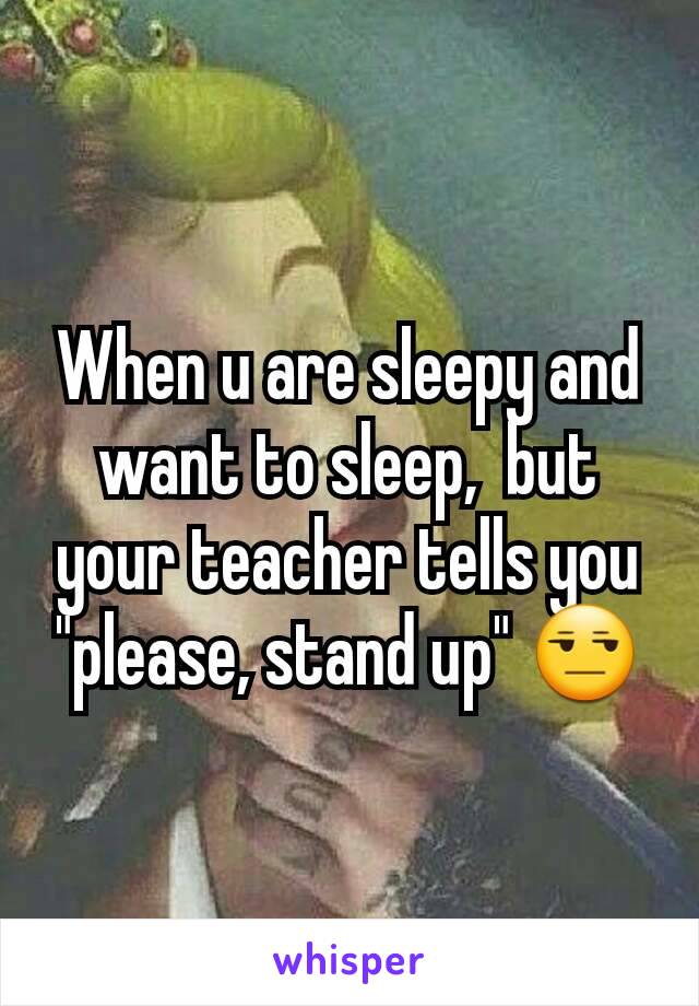 When u are sleepy and want to sleep,  but your teacher tells you "please, stand up" 😒