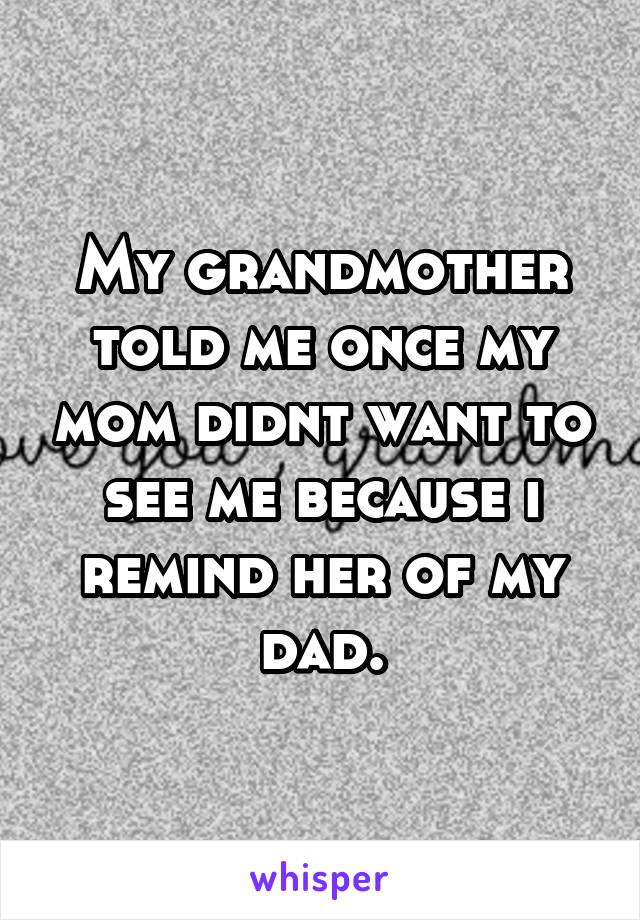 My grandmother told me once my mom didnt want to see me because i remind her of my dad.