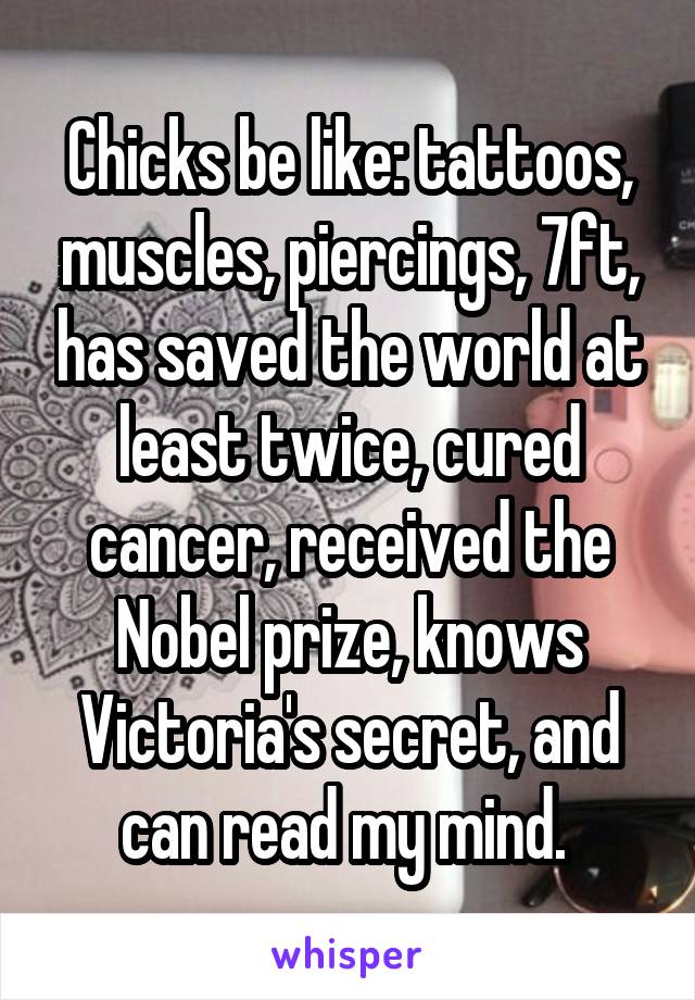 Chicks be like: tattoos, muscles, piercings, 7ft, has saved the world at least twice, cured cancer, received the Nobel prize, knows Victoria's secret, and can read my mind. 