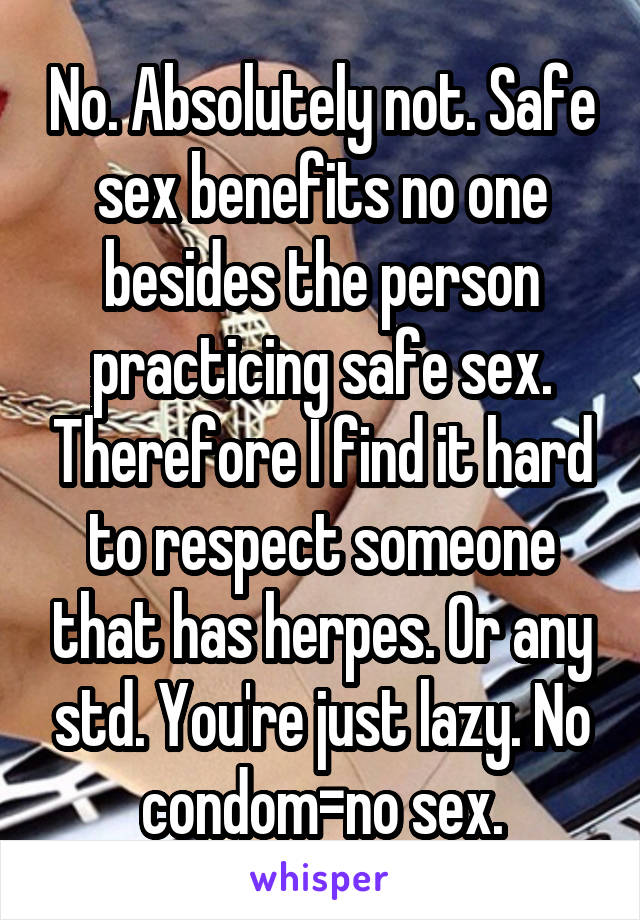 No. Absolutely not. Safe sex benefits no one besides the person practicing safe sex. Therefore I find it hard to respect someone that has herpes. Or any std. You're just lazy. No condom=no sex.