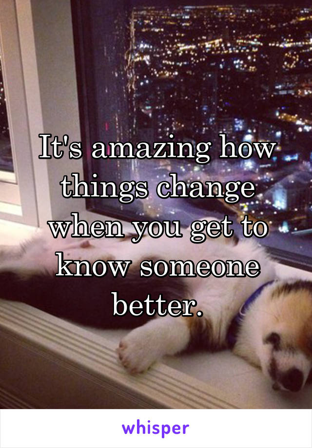 It's amazing how things change when you get to know someone better.