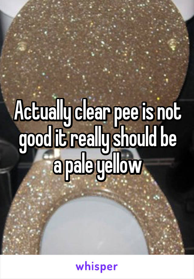 Actually clear pee is not good it really should be a pale yellow